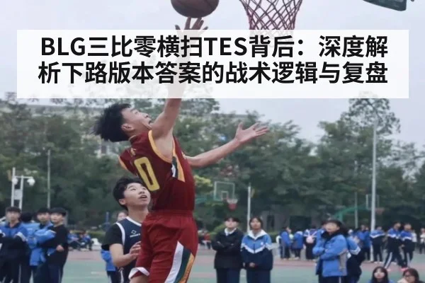 BLG三比零横扫TES背后：深度解析下路版本答案的战术逻辑与复盘
