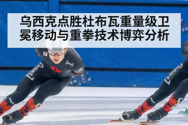 乌西克点胜杜布瓦重量级卫冕移动与重拳技术博弈分析